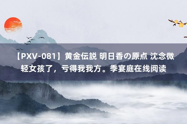 【PXV-081】黄金伝説 明日香の原点 沈念微轻女孩了，亏得我我方。季宴庭在线阅读