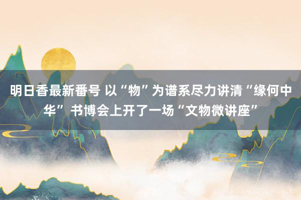 明日香最新番号 以“物”为谱系尽力讲清“缘何中华” 书博会上开了一场“文物微讲座”