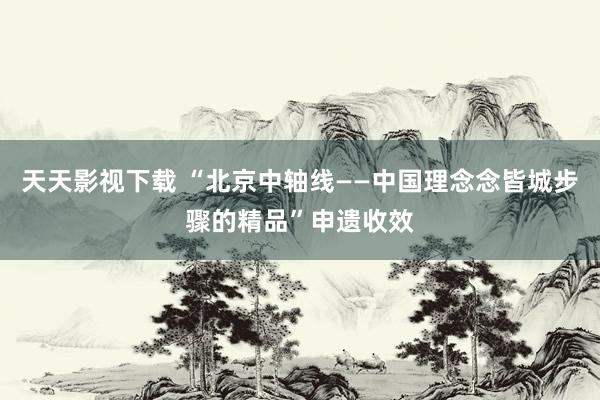 天天影视下载 “北京中轴线——中国理念念皆城步骤的精品”申遗收效