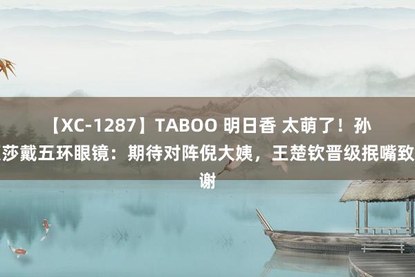 【XC-1287】TABOO 明日香 太萌了！孙颖莎戴五环眼镜：期待对阵倪大姨，王楚钦晋级抿嘴致谢