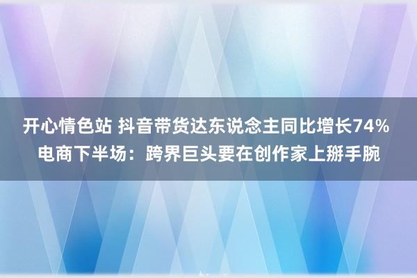 开心情色站 抖音带货达东说念主同比增长74% 电商下半场：跨界巨头要在创作家上掰手腕