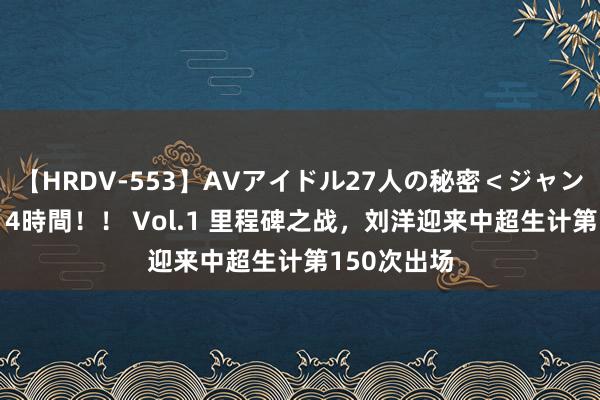 【HRDV-553】AVアイドル27人の秘密＜ジャンル別SEX＞4時間！！ Vol.1 里程碑之战，刘洋迎来中超生计第150次出场