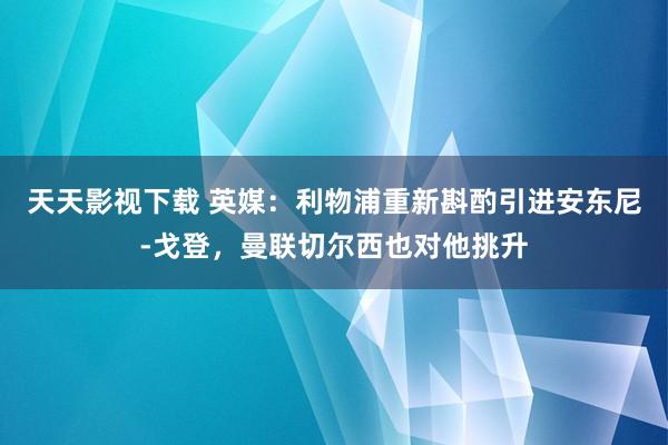 天天影视下载 英媒：利物浦重新斟酌引进安东尼-戈登，曼联切尔西也对他挑升