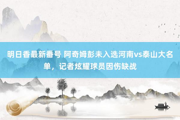 明日香最新番号 阿奇姆彭未入选河南vs泰山大名单，记者炫耀球员因伤缺战