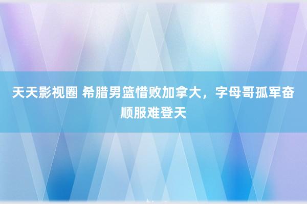 天天影视圈 希腊男篮惜败加拿大，字母哥孤军奋顺服难登天