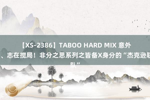 【XS-2386】TABOO HARD MIX 意外问鼎、志在搅局！非分之思系列之皆备X身分的“杰克逊联队”