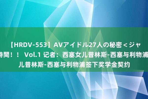 【HRDV-553】AVアイドル27人の秘密＜ジャンル別SEX＞4時間！！ Vol.1 记者：西塞女儿普林斯-西塞与利物浦签下奖学金契约