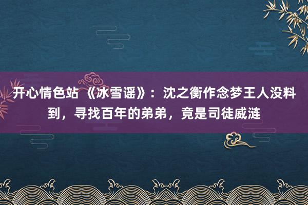 开心情色站 《冰雪谣》：沈之衡作念梦王人没料到，寻找百年的弟弟，竟是司徒威涟