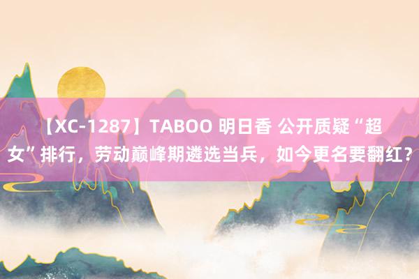 【XC-1287】TABOO 明日香 公开质疑“超女”排行，劳动巅峰期遴选当兵，如今更名要翻红？