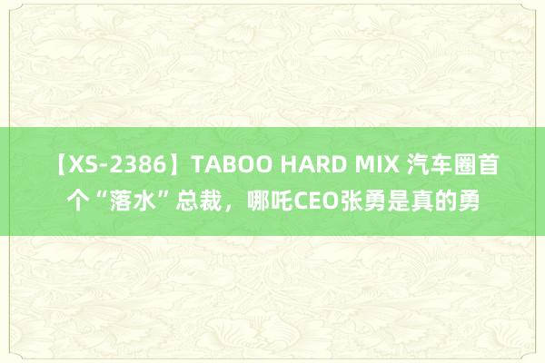 【XS-2386】TABOO HARD MIX 汽车圈首个“落水”总裁，哪吒CEO张勇是真的勇