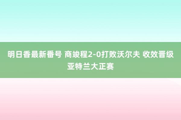 明日香最新番号 商竣程2-0打败沃尔夫 收效晋级亚特兰大正赛