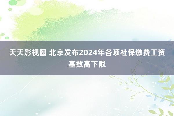 天天影视圈 北京发布2024年各项社保缴费工资基数高下限