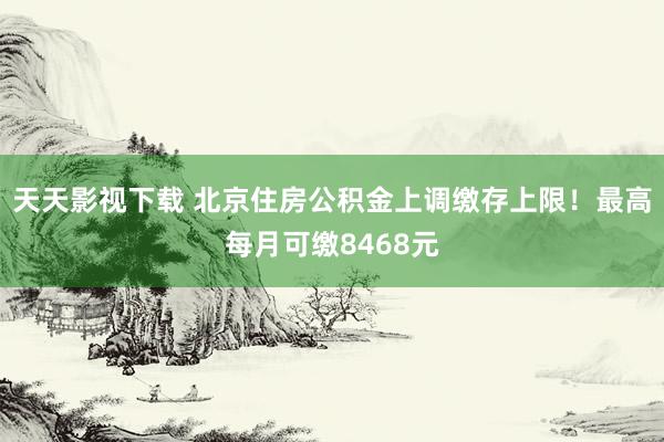 天天影视下载 北京住房公积金上调缴存上限！最高每月可缴8468元