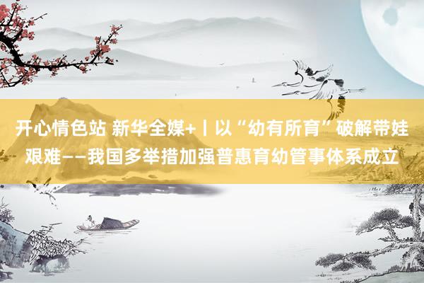 开心情色站 新华全媒+丨以“幼有所育”破解带娃艰难——我国多举措加强普惠育幼管事体系成立