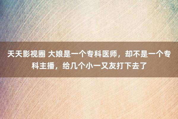 天天影视圈 大娘是一个专科医师，却不是一个专科主播，给几个小一又友打下去了