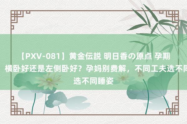 【PXV-081】黄金伝説 明日香の原点 孕期睡觉，横卧好还是左侧卧好？孕妈别费解，不同工夫选不同睡姿