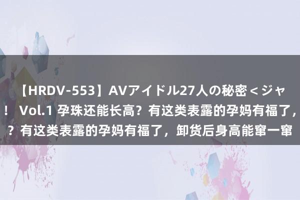 【HRDV-553】AVアイドル27人の秘密＜ジャンル別SEX＞4時間！！ Vol.1 孕珠还能长高？有这类表露的孕妈有福了，卸货后身高能窜一窜