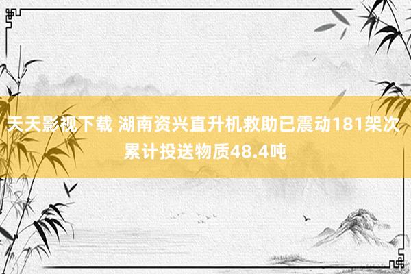 天天影视下载 湖南资兴直升机救助已震动181架次 累计投送物质48.4吨