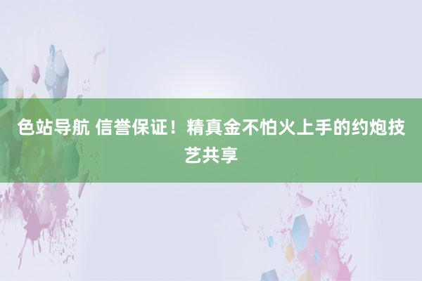 色站导航 信誉保证！精真金不怕火上手的约炮技艺共享