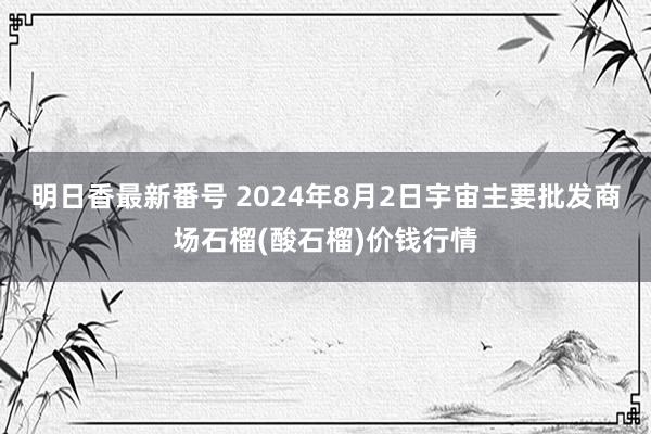 明日香最新番号 2024年8月2日宇宙主要批发商场石榴(酸石榴)价钱行情