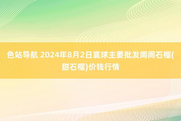 色站导航 2024年8月2日寰球主要批发阛阓石榴(甜石榴)价钱行情