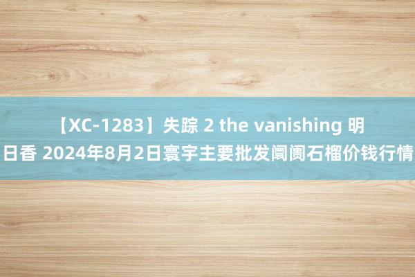 【XC-1283】失踪 2 the vanishing 明日香 2024年8月2日寰宇主要批发阛阓石榴价钱行情