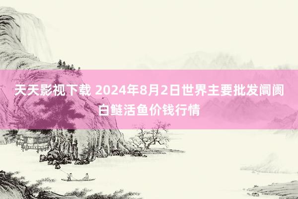 天天影视下载 2024年8月2日世界主要批发阛阓白鲢活鱼价钱行情