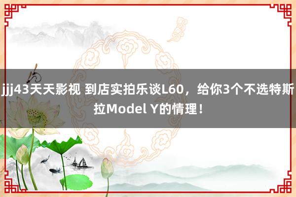 jjj43天天影视 到店实拍乐谈L60，给你3个不选特斯拉Model Y的情理！