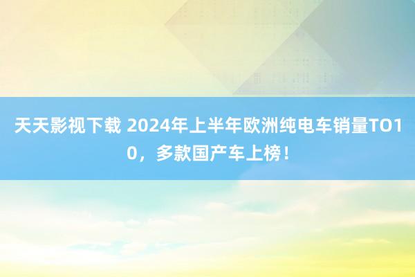 天天影视下载 2024年上半年欧洲纯电车销量TO10，多款国产车上榜！