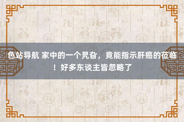 色站导航 家中的一个旯旮，竟能指示肝癌的莅临！好多东谈主皆忽略了