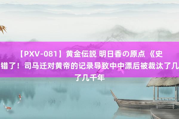 【PXV-081】黄金伝説 明日香の原点 《史记》错了！司马迁对黄帝的记录导致中中漂后被裁汰了几千年