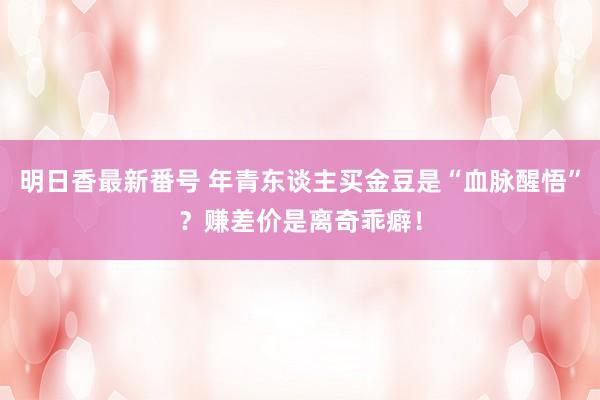 明日香最新番号 年青东谈主买金豆是“血脉醒悟”？赚差价是离奇乖癖！