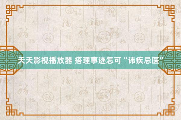 天天影视播放器 搭理事迹怎可“讳疾忌医”