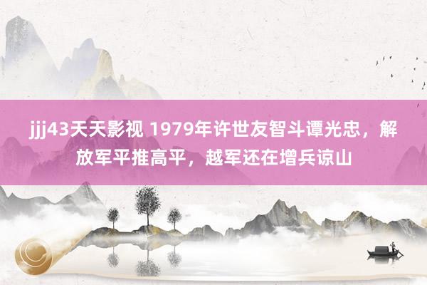 jjj43天天影视 1979年许世友智斗谭光忠，解放军平推高平，越军还在增兵谅山