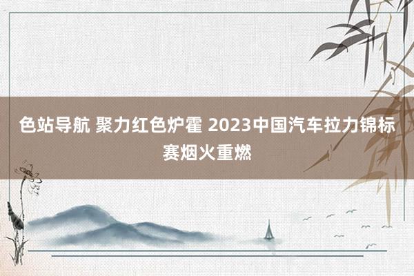 色站导航 聚力红色炉霍 2023中国汽车拉力锦标赛烟火重燃