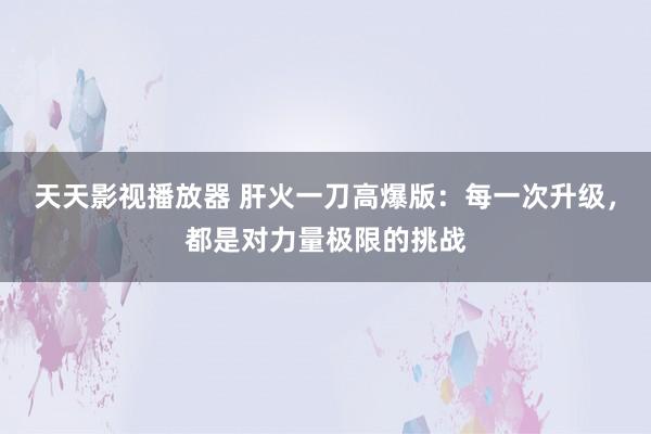 天天影视播放器 肝火一刀高爆版：每一次升级，都是对力量极限的挑战