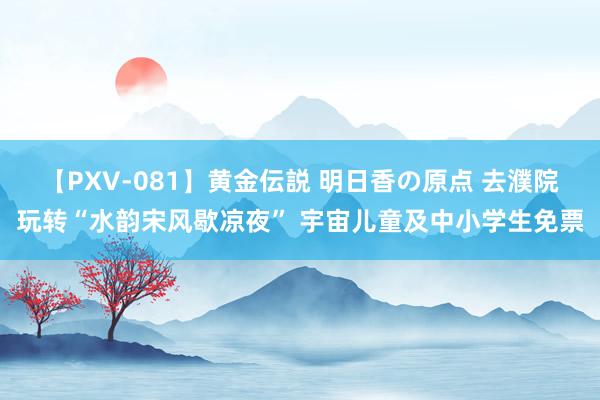 【PXV-081】黄金伝説 明日香の原点 去濮院玩转“水韵宋风歇凉夜” 宇宙儿童及中小学生免票