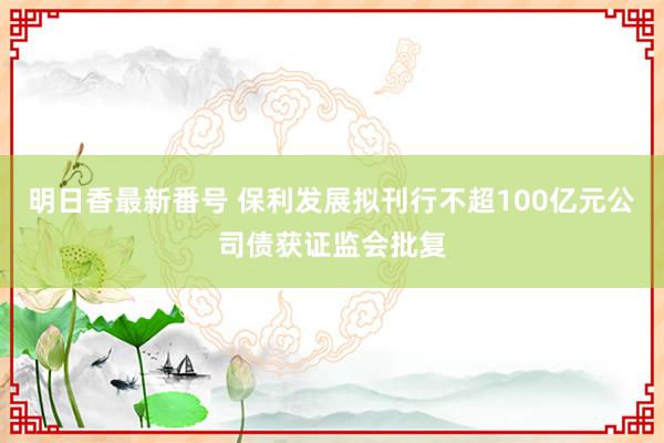 明日香最新番号 保利发展拟刊行不超100亿元公司债获证监会批复