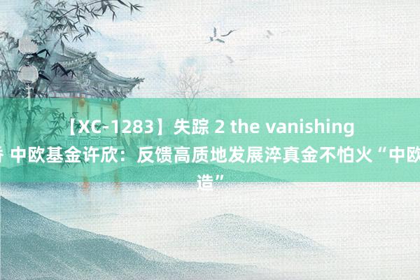 【XC-1283】失踪 2 the vanishing 明日香 中欧基金许欣：反馈高质地发展淬真金不怕火“中欧制造”