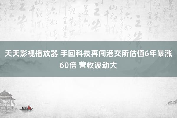 天天影视播放器 手回科技再闯港交所估值6年暴涨60倍 营收波动大