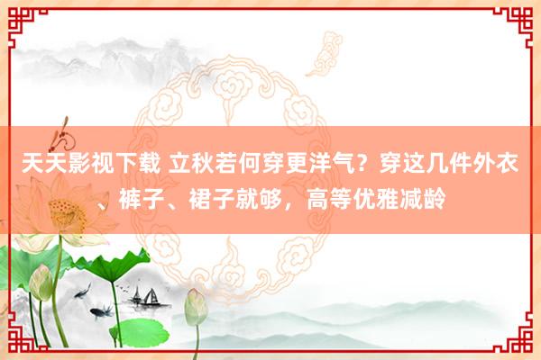 天天影视下载 立秋若何穿更洋气？穿这几件外衣、裤子、裙子就够，高等优雅减龄