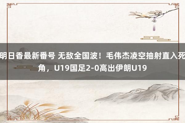 明日香最新番号 无敌全国波！毛伟杰凌空抽射直入死角，U19国足2-0高出伊朗U19