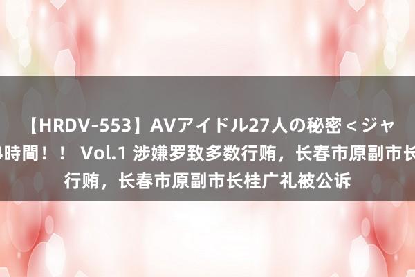 【HRDV-553】AVアイドル27人の秘密＜ジャンル別SEX＞4時間！！ Vol.1 涉嫌罗致多数行贿，长春市原副市长桂广礼被公诉