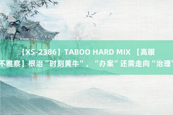 【XS-2386】TABOO HARD MIX 【高眼不雅察】根治“时刻黄牛”，“办案”还需走向“治理”