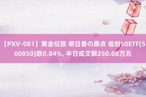 【PXV-081】黄金伝説 明日香の原点 信创50ETF(560850)跌0.84%, 半日成交额250.08万元