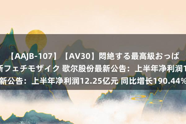 【AAJB-107】【AV30】悶絶する最高級おっぱい生々しい性交 4時間 新フェチモザイク 歌尔股份最新公告：上半年净利润12.25亿元 同比增长190.44%