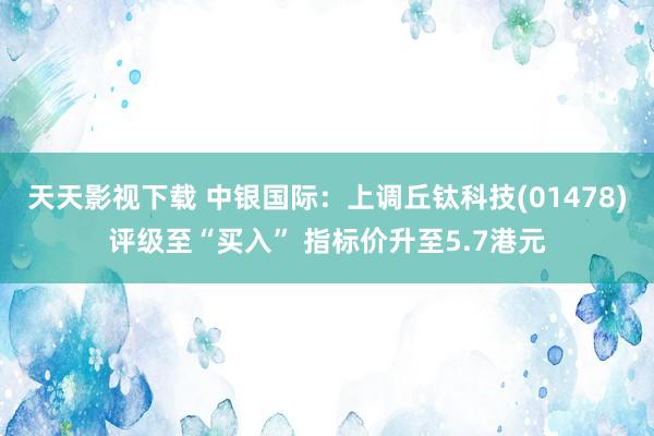 天天影视下载 中银国际：上调丘钛科技(01478)评级至“买入” 指标价升至5.7港元