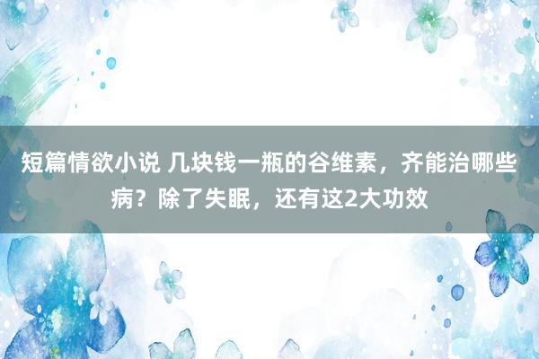 短篇情欲小说 几块钱一瓶的谷维素，齐能治哪些病？除了失眠，还有这2大功效