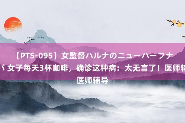 【PTS-095】女監督ハルナのニューハーフナンパ 女子每天3杯咖啡，确诊这种病：太无言了！医师辅导