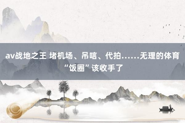 av战地之王 堵机场、吊唁、代拍……无理的体育“饭圈”该收手了